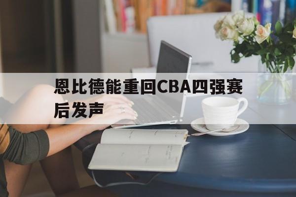 恩比德能重回CBA四强赛后发声(恩比德复出首战砍下24分8板2助3帽)|多宝真人直播